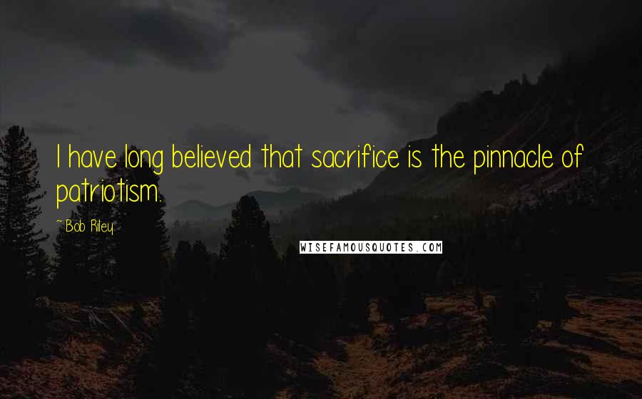 Bob Riley Quotes: I have long believed that sacrifice is the pinnacle of patriotism.