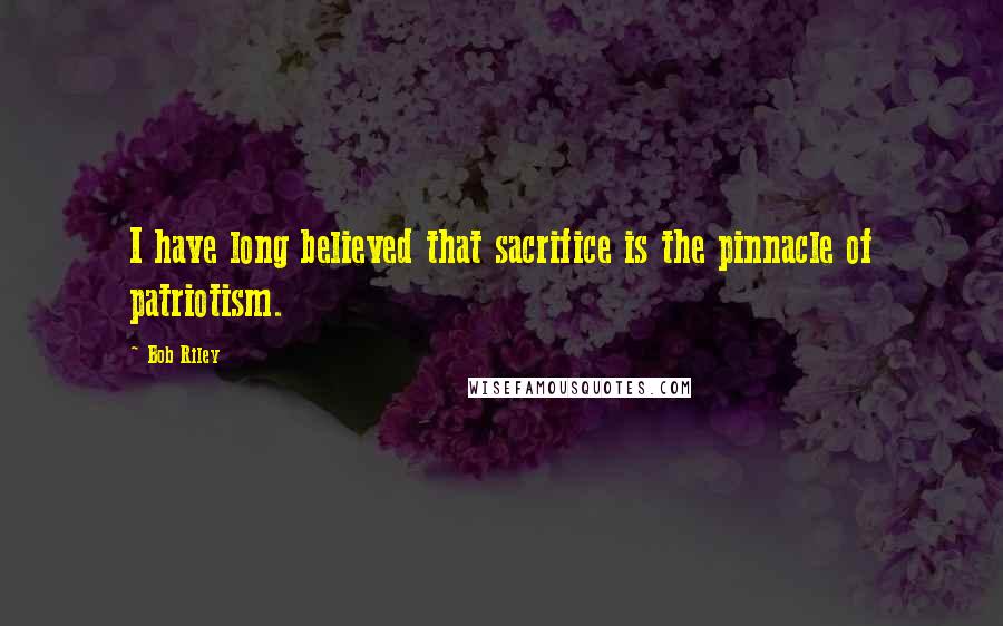 Bob Riley Quotes: I have long believed that sacrifice is the pinnacle of patriotism.