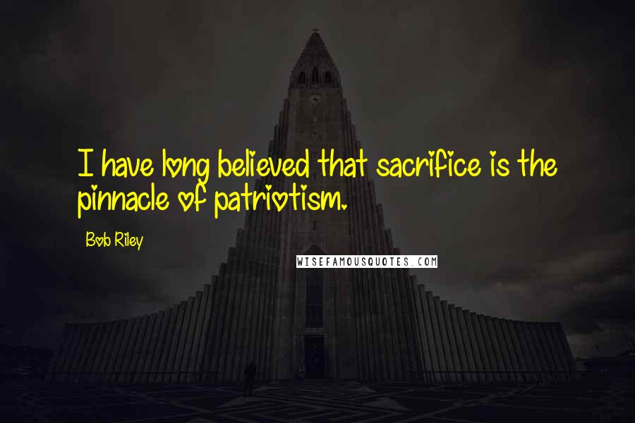 Bob Riley Quotes: I have long believed that sacrifice is the pinnacle of patriotism.