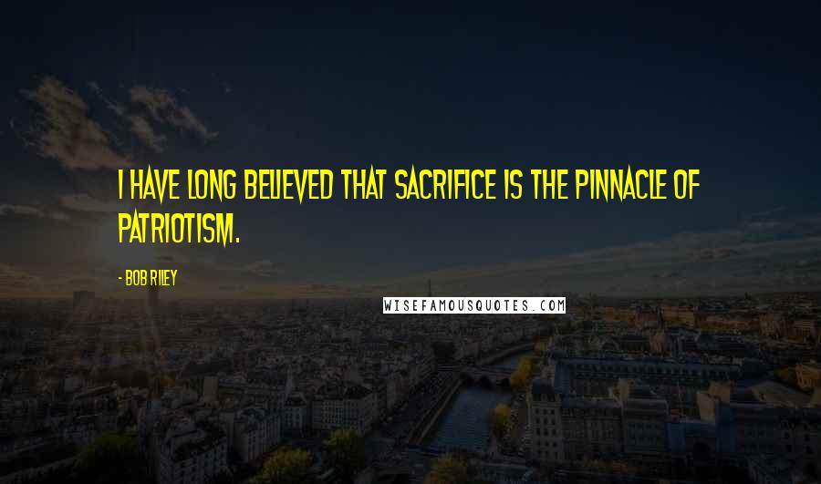 Bob Riley Quotes: I have long believed that sacrifice is the pinnacle of patriotism.