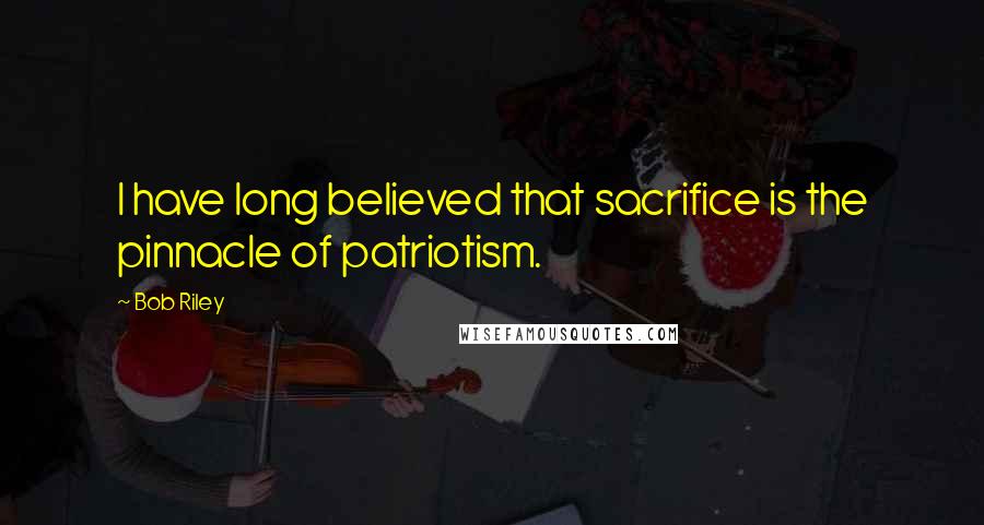 Bob Riley Quotes: I have long believed that sacrifice is the pinnacle of patriotism.