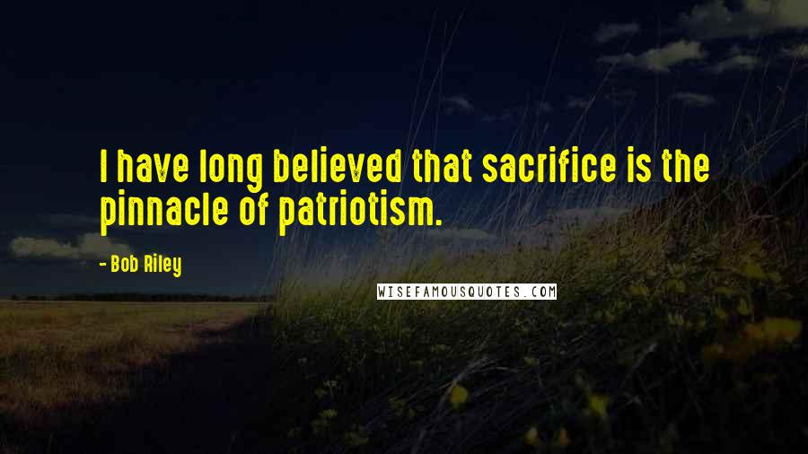 Bob Riley Quotes: I have long believed that sacrifice is the pinnacle of patriotism.