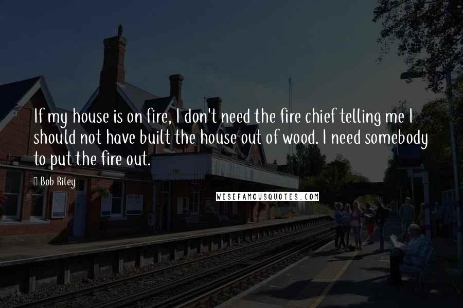 Bob Riley Quotes: If my house is on fire, I don't need the fire chief telling me I should not have built the house out of wood. I need somebody to put the fire out.