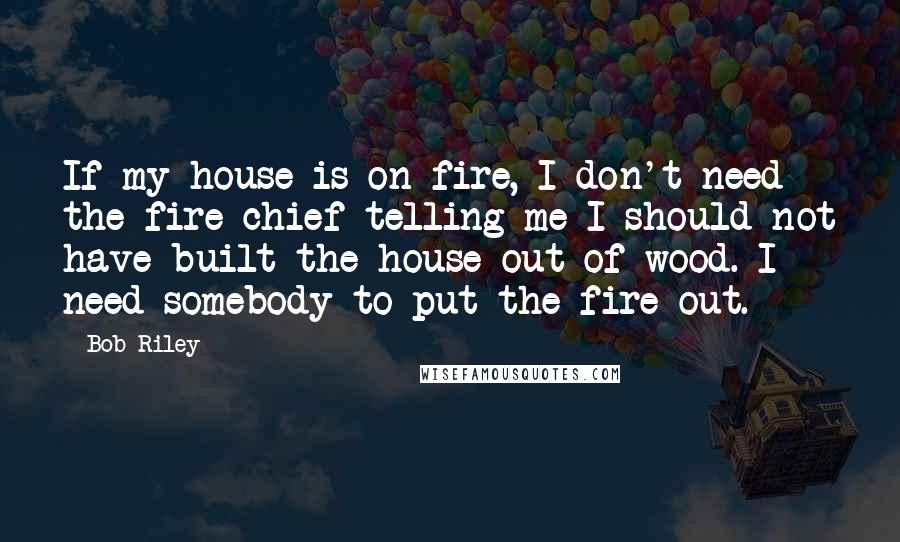 Bob Riley Quotes: If my house is on fire, I don't need the fire chief telling me I should not have built the house out of wood. I need somebody to put the fire out.