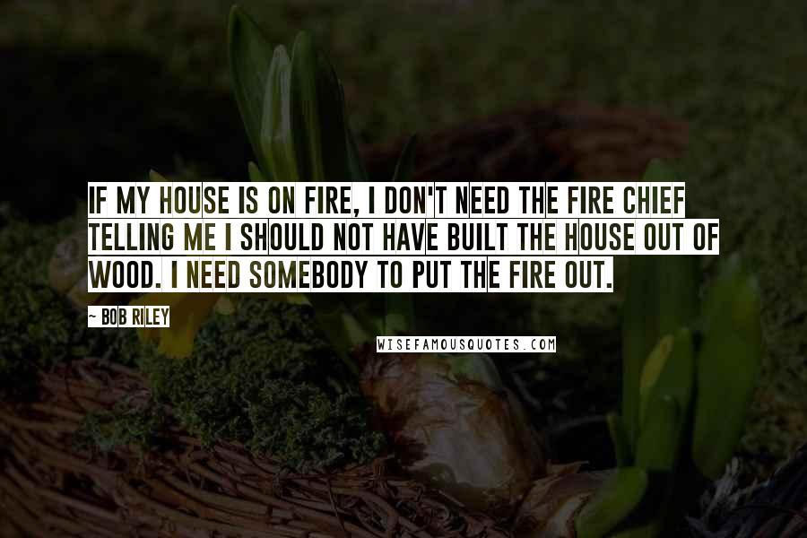 Bob Riley Quotes: If my house is on fire, I don't need the fire chief telling me I should not have built the house out of wood. I need somebody to put the fire out.