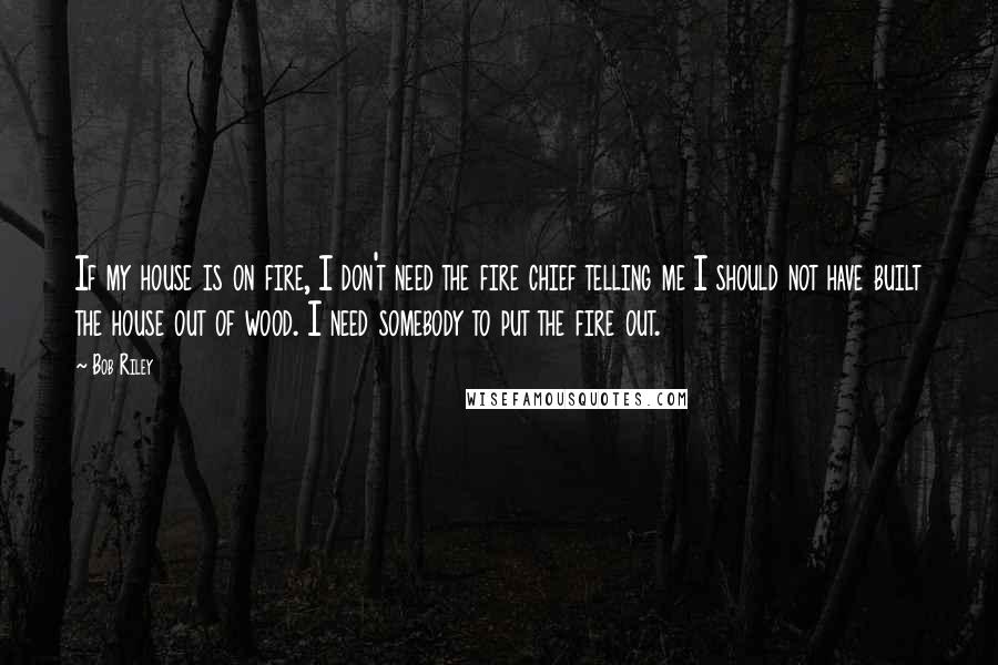 Bob Riley Quotes: If my house is on fire, I don't need the fire chief telling me I should not have built the house out of wood. I need somebody to put the fire out.