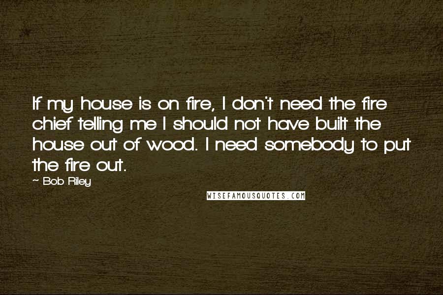 Bob Riley Quotes: If my house is on fire, I don't need the fire chief telling me I should not have built the house out of wood. I need somebody to put the fire out.