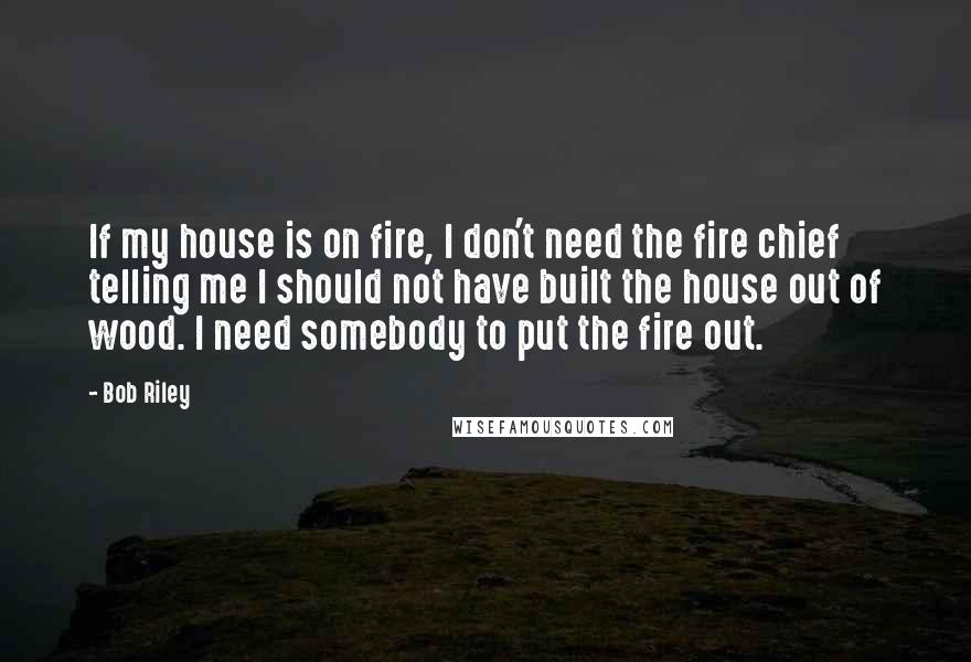 Bob Riley Quotes: If my house is on fire, I don't need the fire chief telling me I should not have built the house out of wood. I need somebody to put the fire out.