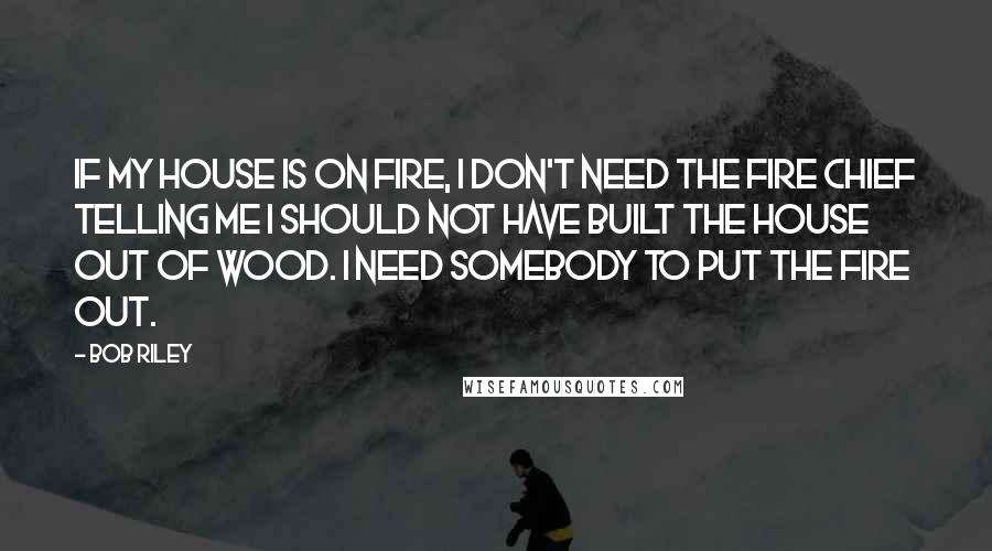 Bob Riley Quotes: If my house is on fire, I don't need the fire chief telling me I should not have built the house out of wood. I need somebody to put the fire out.