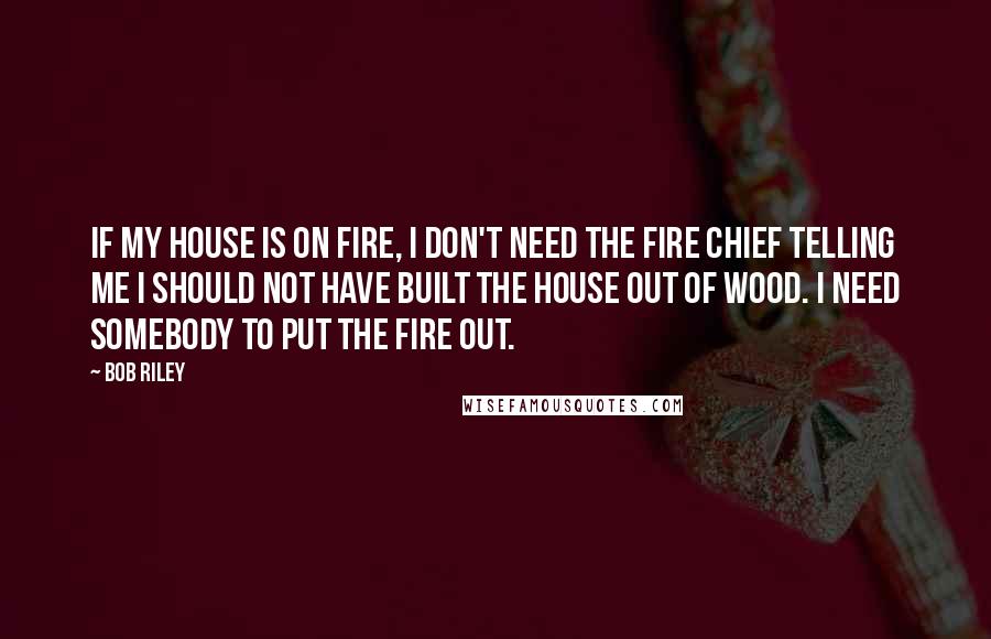 Bob Riley Quotes: If my house is on fire, I don't need the fire chief telling me I should not have built the house out of wood. I need somebody to put the fire out.