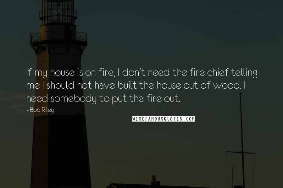 Bob Riley Quotes: If my house is on fire, I don't need the fire chief telling me I should not have built the house out of wood. I need somebody to put the fire out.