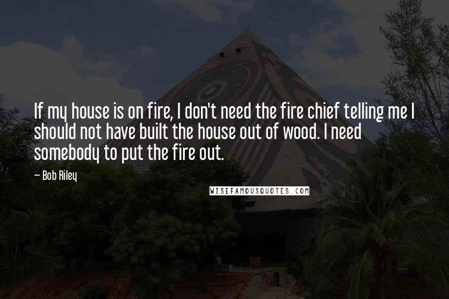 Bob Riley Quotes: If my house is on fire, I don't need the fire chief telling me I should not have built the house out of wood. I need somebody to put the fire out.