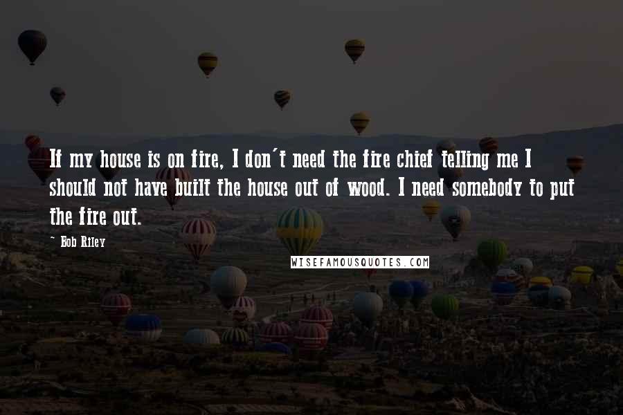 Bob Riley Quotes: If my house is on fire, I don't need the fire chief telling me I should not have built the house out of wood. I need somebody to put the fire out.