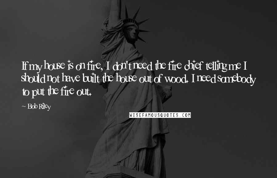 Bob Riley Quotes: If my house is on fire, I don't need the fire chief telling me I should not have built the house out of wood. I need somebody to put the fire out.