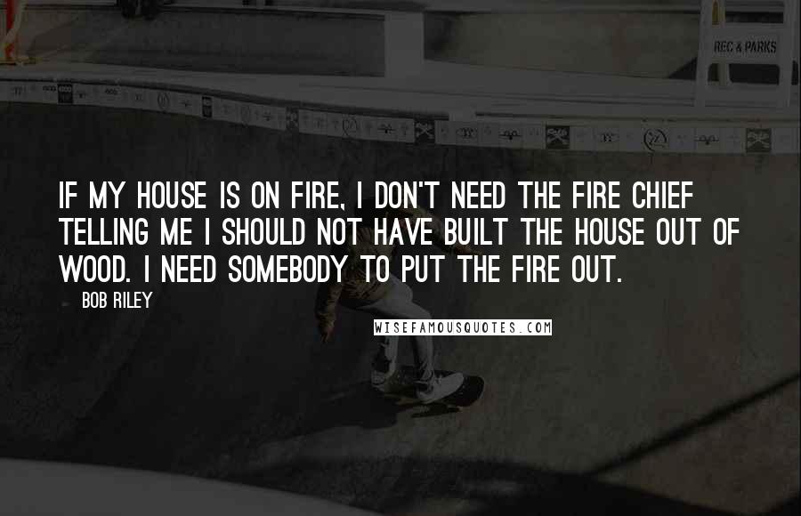 Bob Riley Quotes: If my house is on fire, I don't need the fire chief telling me I should not have built the house out of wood. I need somebody to put the fire out.