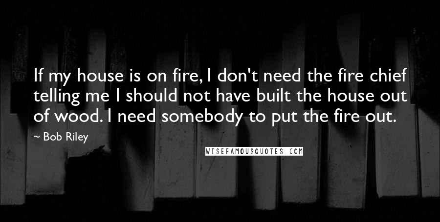 Bob Riley Quotes: If my house is on fire, I don't need the fire chief telling me I should not have built the house out of wood. I need somebody to put the fire out.