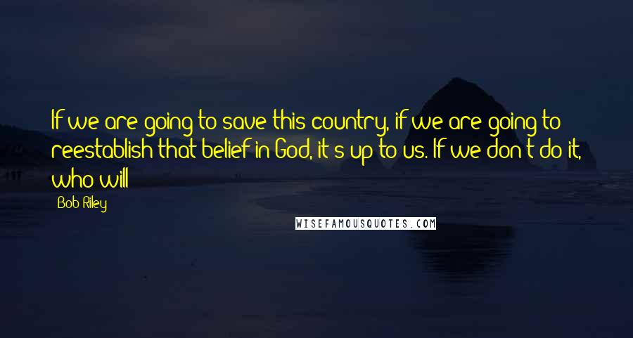 Bob Riley Quotes: If we are going to save this country, if we are going to reestablish that belief in God, it's up to us. If we don't do it, who will?