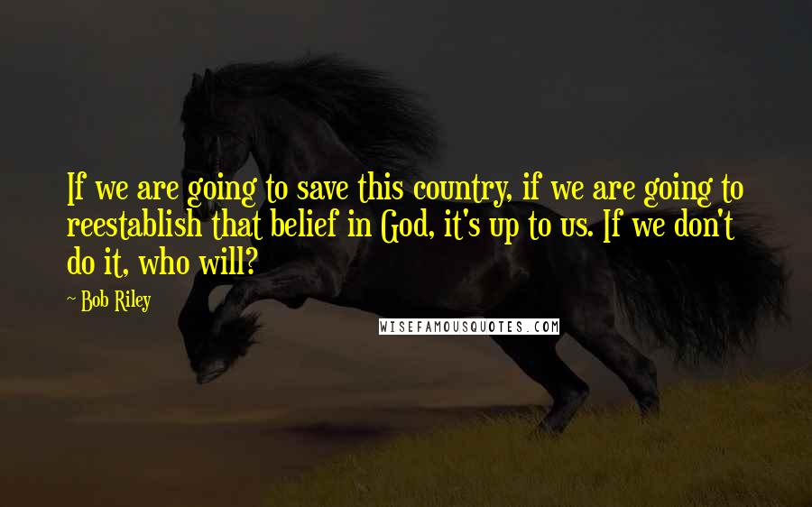 Bob Riley Quotes: If we are going to save this country, if we are going to reestablish that belief in God, it's up to us. If we don't do it, who will?