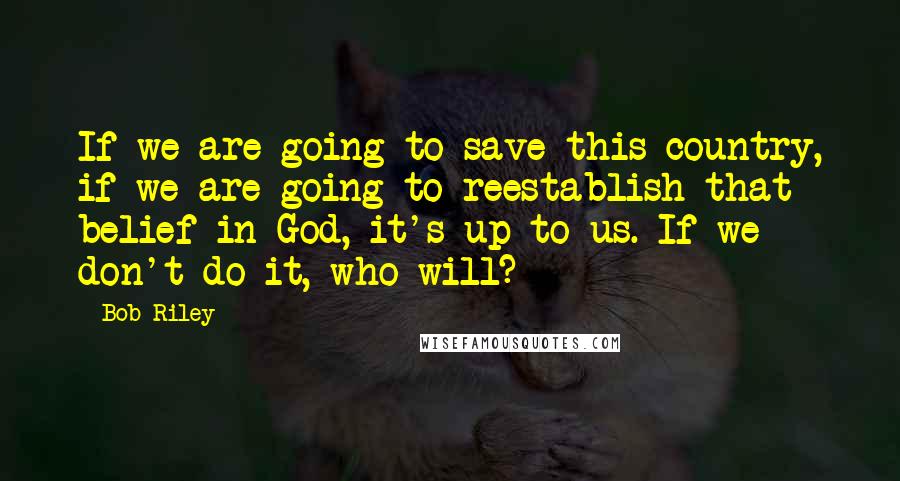 Bob Riley Quotes: If we are going to save this country, if we are going to reestablish that belief in God, it's up to us. If we don't do it, who will?