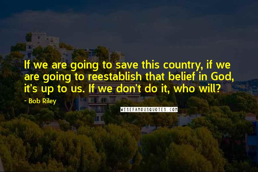 Bob Riley Quotes: If we are going to save this country, if we are going to reestablish that belief in God, it's up to us. If we don't do it, who will?