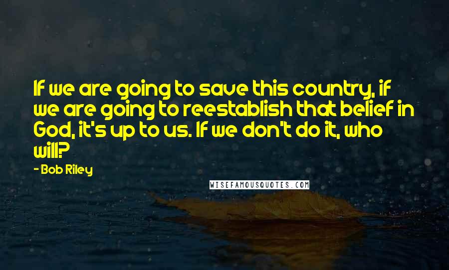 Bob Riley Quotes: If we are going to save this country, if we are going to reestablish that belief in God, it's up to us. If we don't do it, who will?