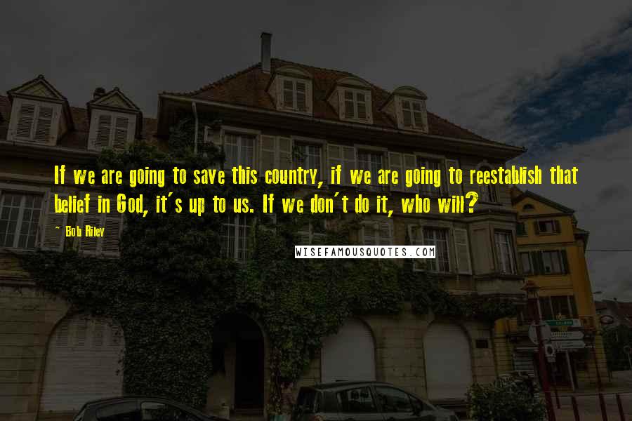 Bob Riley Quotes: If we are going to save this country, if we are going to reestablish that belief in God, it's up to us. If we don't do it, who will?