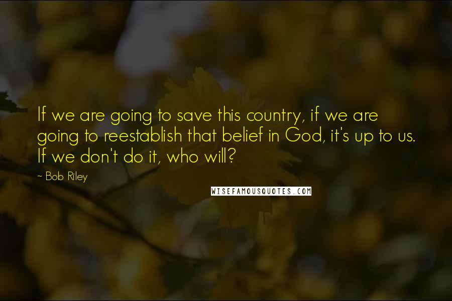 Bob Riley Quotes: If we are going to save this country, if we are going to reestablish that belief in God, it's up to us. If we don't do it, who will?