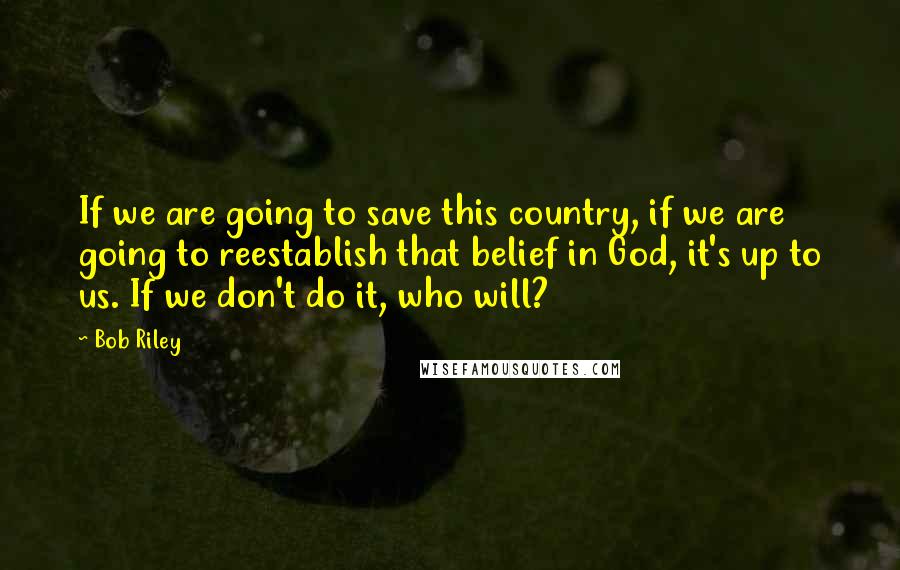 Bob Riley Quotes: If we are going to save this country, if we are going to reestablish that belief in God, it's up to us. If we don't do it, who will?