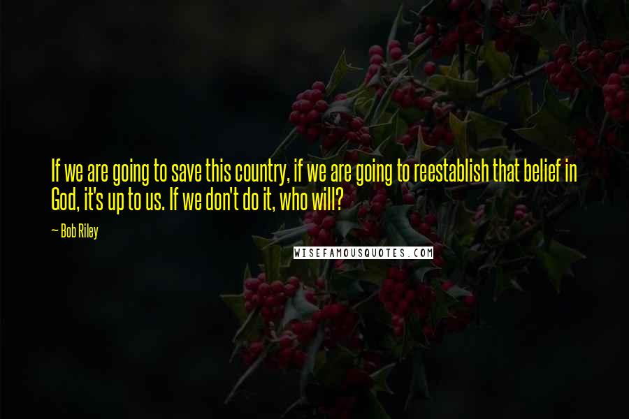 Bob Riley Quotes: If we are going to save this country, if we are going to reestablish that belief in God, it's up to us. If we don't do it, who will?