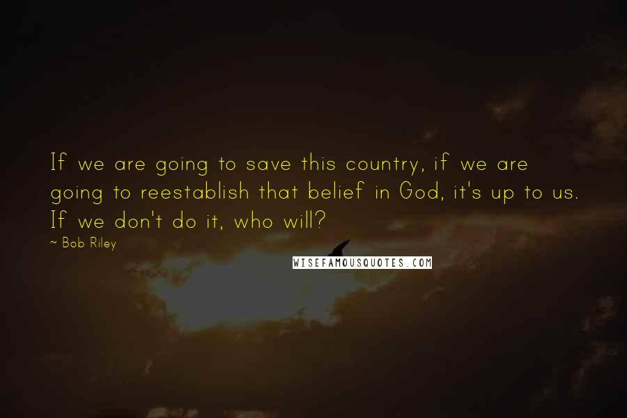 Bob Riley Quotes: If we are going to save this country, if we are going to reestablish that belief in God, it's up to us. If we don't do it, who will?