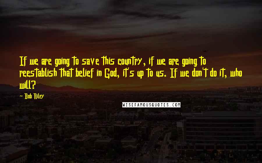 Bob Riley Quotes: If we are going to save this country, if we are going to reestablish that belief in God, it's up to us. If we don't do it, who will?