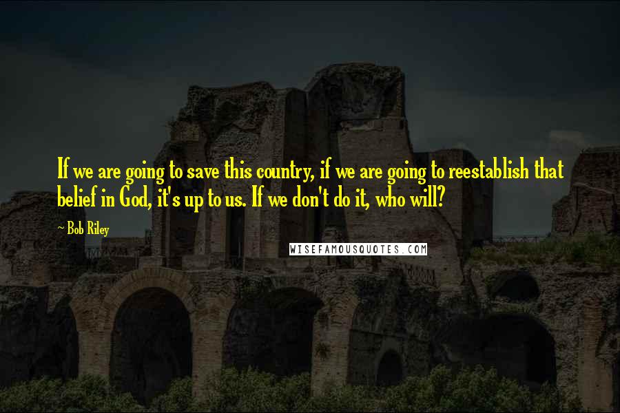 Bob Riley Quotes: If we are going to save this country, if we are going to reestablish that belief in God, it's up to us. If we don't do it, who will?