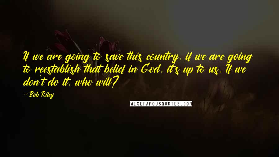 Bob Riley Quotes: If we are going to save this country, if we are going to reestablish that belief in God, it's up to us. If we don't do it, who will?