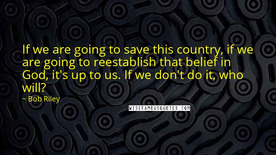 Bob Riley Quotes: If we are going to save this country, if we are going to reestablish that belief in God, it's up to us. If we don't do it, who will?