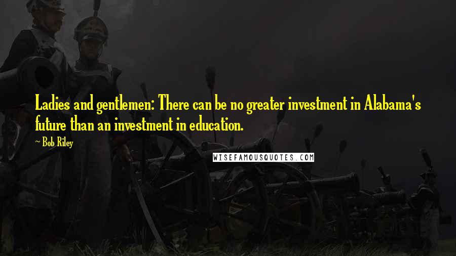 Bob Riley Quotes: Ladies and gentlemen: There can be no greater investment in Alabama's future than an investment in education.