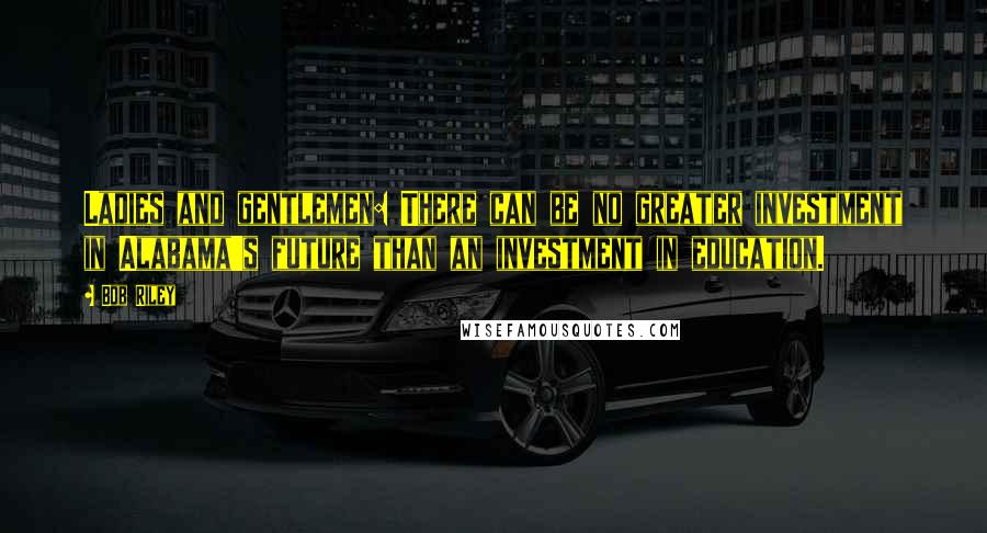 Bob Riley Quotes: Ladies and gentlemen: There can be no greater investment in Alabama's future than an investment in education.