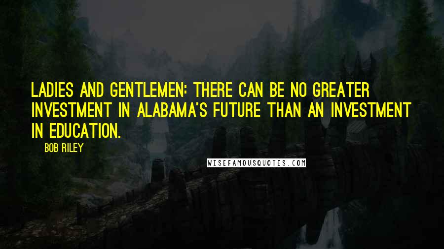 Bob Riley Quotes: Ladies and gentlemen: There can be no greater investment in Alabama's future than an investment in education.