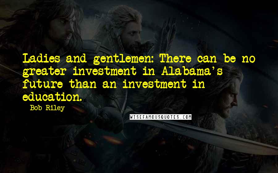 Bob Riley Quotes: Ladies and gentlemen: There can be no greater investment in Alabama's future than an investment in education.