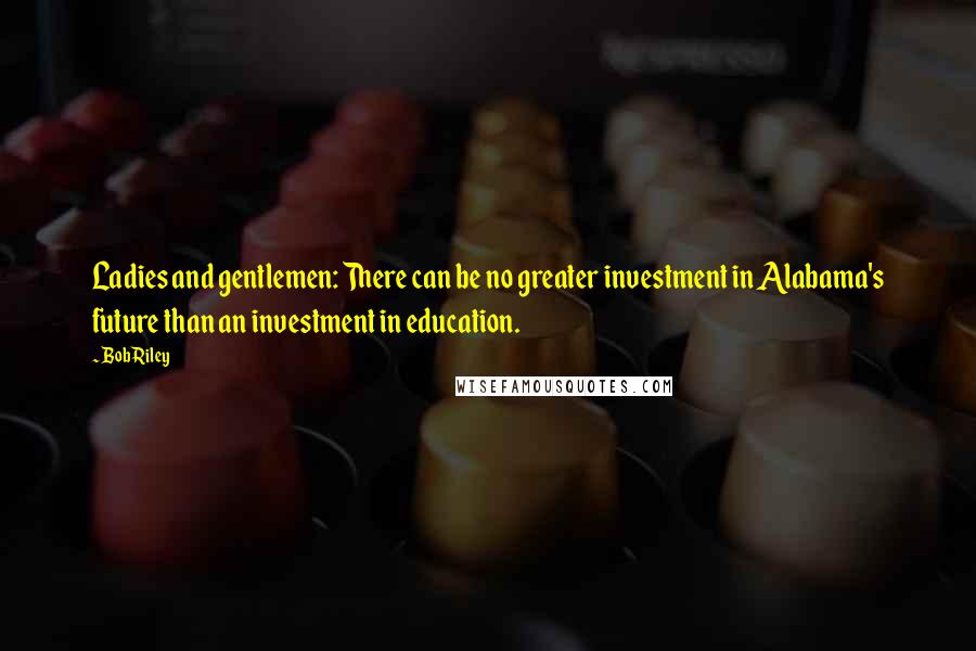 Bob Riley Quotes: Ladies and gentlemen: There can be no greater investment in Alabama's future than an investment in education.