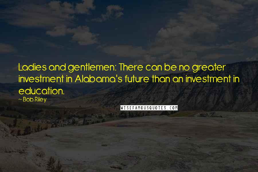 Bob Riley Quotes: Ladies and gentlemen: There can be no greater investment in Alabama's future than an investment in education.