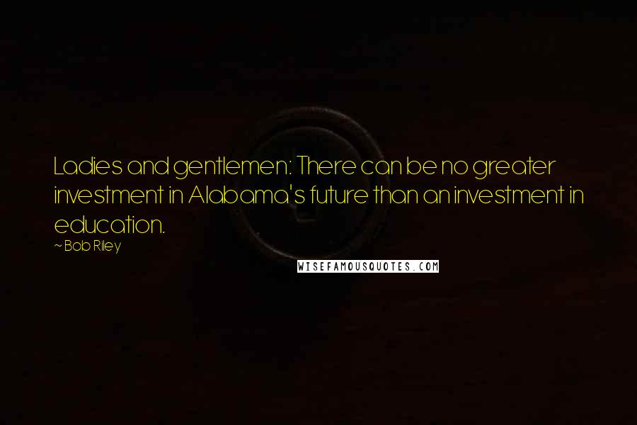 Bob Riley Quotes: Ladies and gentlemen: There can be no greater investment in Alabama's future than an investment in education.