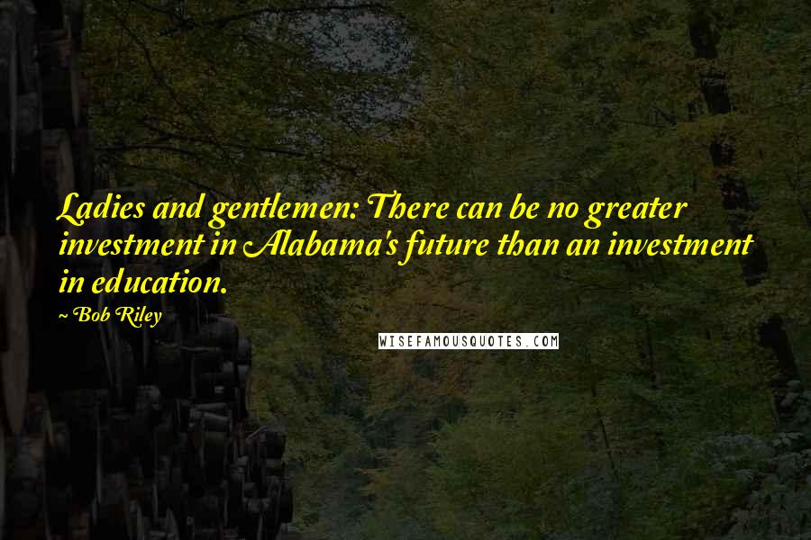 Bob Riley Quotes: Ladies and gentlemen: There can be no greater investment in Alabama's future than an investment in education.