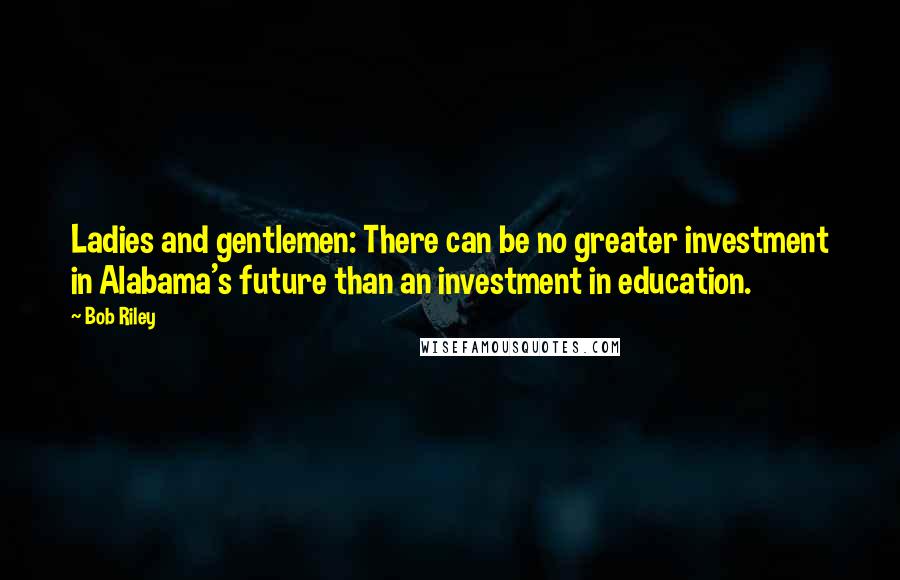 Bob Riley Quotes: Ladies and gentlemen: There can be no greater investment in Alabama's future than an investment in education.