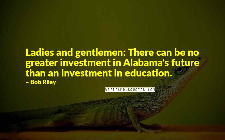 Bob Riley Quotes: Ladies and gentlemen: There can be no greater investment in Alabama's future than an investment in education.