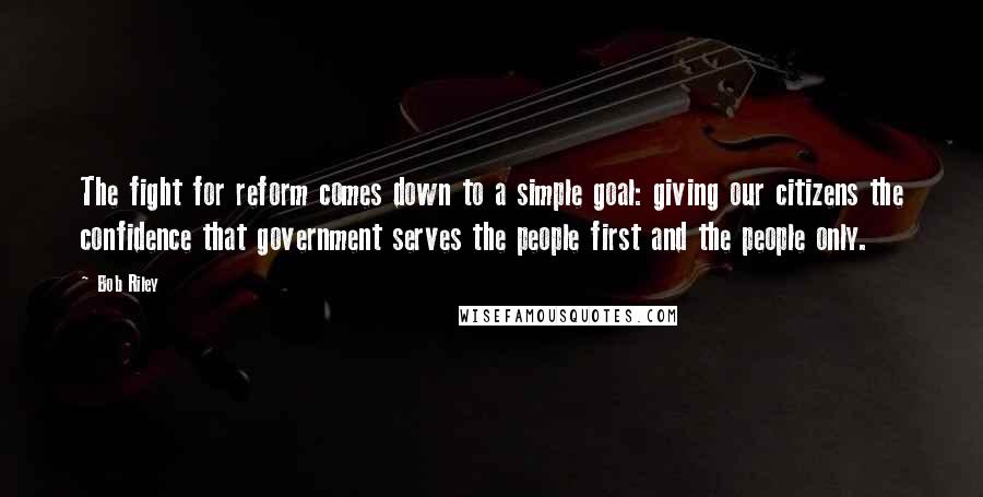 Bob Riley Quotes: The fight for reform comes down to a simple goal: giving our citizens the confidence that government serves the people first and the people only.