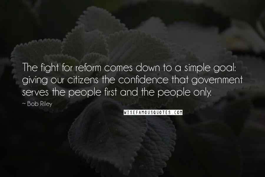 Bob Riley Quotes: The fight for reform comes down to a simple goal: giving our citizens the confidence that government serves the people first and the people only.