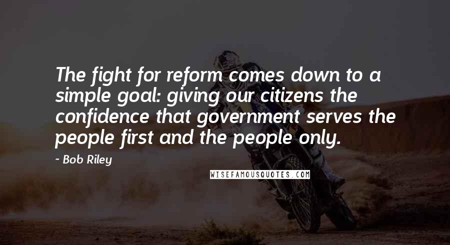 Bob Riley Quotes: The fight for reform comes down to a simple goal: giving our citizens the confidence that government serves the people first and the people only.