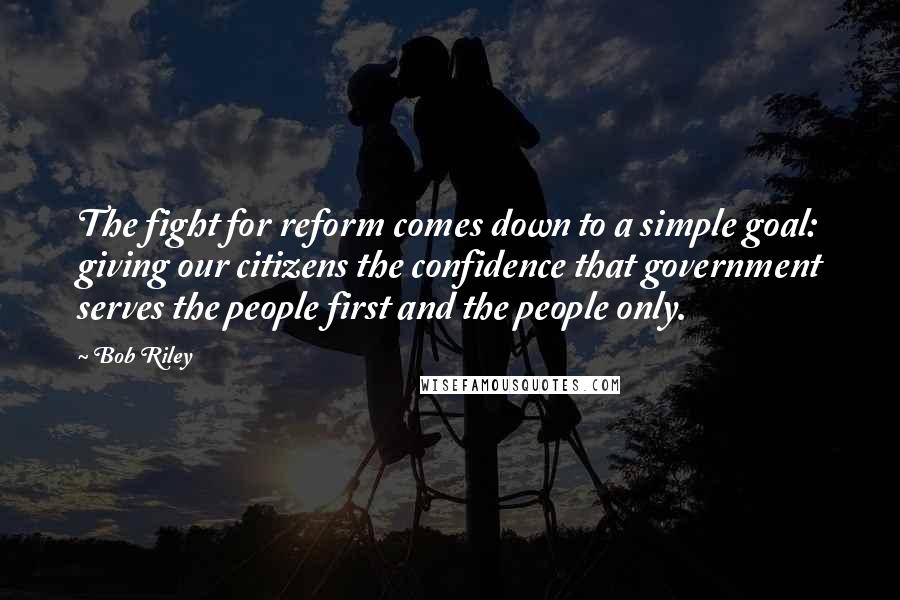 Bob Riley Quotes: The fight for reform comes down to a simple goal: giving our citizens the confidence that government serves the people first and the people only.