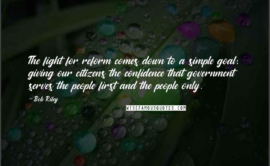 Bob Riley Quotes: The fight for reform comes down to a simple goal: giving our citizens the confidence that government serves the people first and the people only.