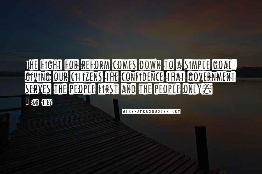 Bob Riley Quotes: The fight for reform comes down to a simple goal: giving our citizens the confidence that government serves the people first and the people only.
